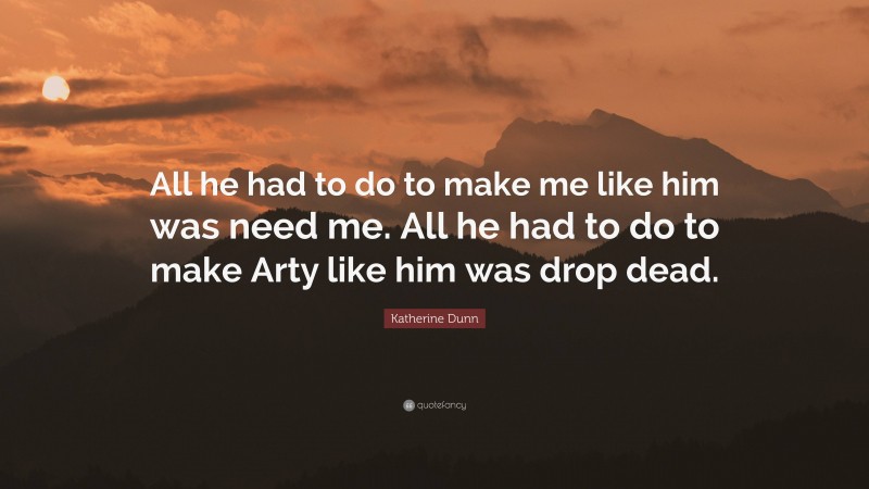 Katherine Dunn Quote: “All he had to do to make me like him was need me. All he had to do to make Arty like him was drop dead.”