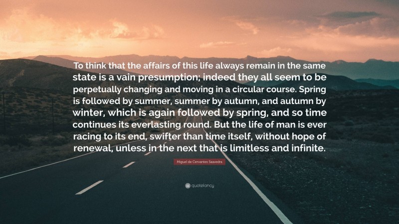 Miguel de Cervantes Saavedra Quote: “To think that the affairs of this life always remain in the same state is a vain presumption; indeed they all seem to be perpetually changing and moving in a circular course. Spring is followed by summer, summer by autumn, and autumn by winter, which is again followed by spring, and so time continues its everlasting round. But the life of man is ever racing to its end, swifter than time itself, without hope of renewal, unless in the next that is limitless and infinite.”