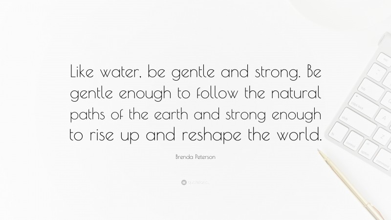 Brenda Peterson Quote: “Like water, be gentle and strong. Be gentle enough to follow the natural paths of the earth and strong enough to rise up and reshape the world.”
