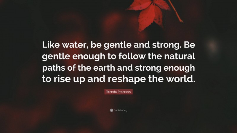 Brenda Peterson Quote: “Like water, be gentle and strong. Be gentle enough to follow the natural paths of the earth and strong enough to rise up and reshape the world.”