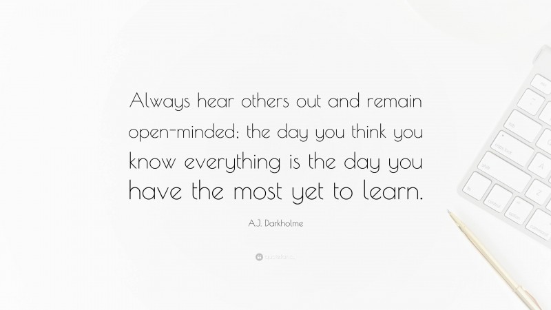 A.J. Darkholme Quote: “Always hear others out and remain open-minded; the day you think you know everything is the day you have the most yet to learn.”