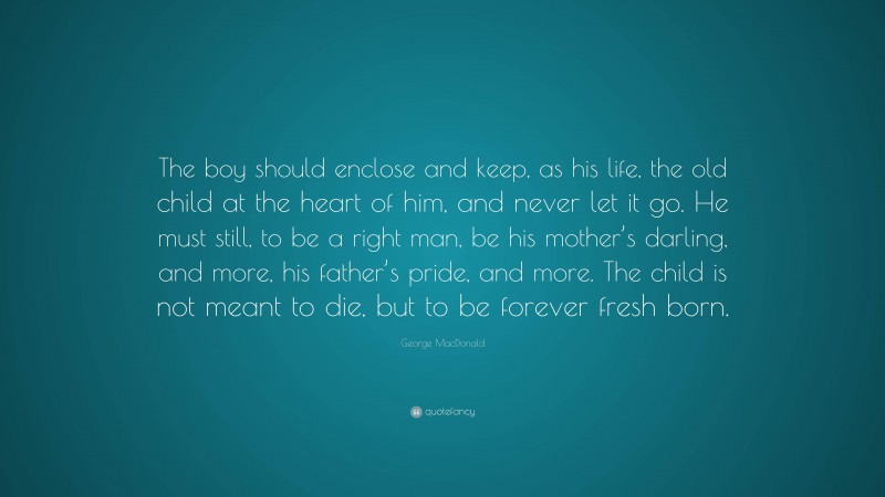 George MacDonald Quote: “The boy should enclose and keep, as his life, the old child at the heart of him, and never let it go. He must still, to be a right man, be his mother’s darling, and more, his father’s pride, and more. The child is not meant to die, but to be forever fresh born.”