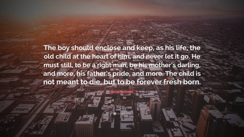 George MacDonald Quote: “The boy should enclose and keep, as his life, the old child at the heart of him, and never let it go. He must still, to be a right man, be his mother’s darling, and more, his father’s pride, and more. The child is not meant to die, but to be forever fresh born.”