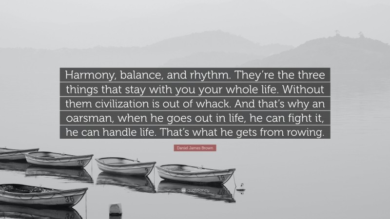 Daniel James Brown Quote: “Harmony, balance, and rhythm. They’re the three things that stay with you your whole life. Without them civilization is out of whack. And that’s why an oarsman, when he goes out in life, he can fight it, he can handle life. That’s what he gets from rowing.”