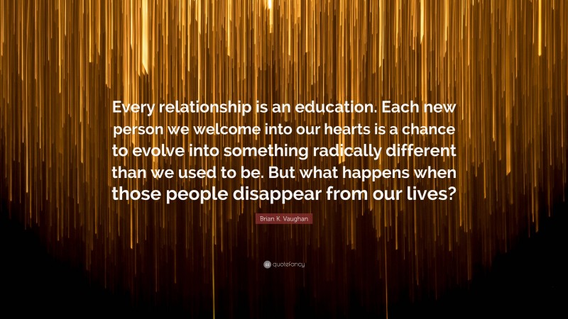 Brian K. Vaughan Quote: “Every relationship is an education. Each new person we welcome into our hearts is a chance to evolve into something radically different than we used to be. But what happens when those people disappear from our lives?”