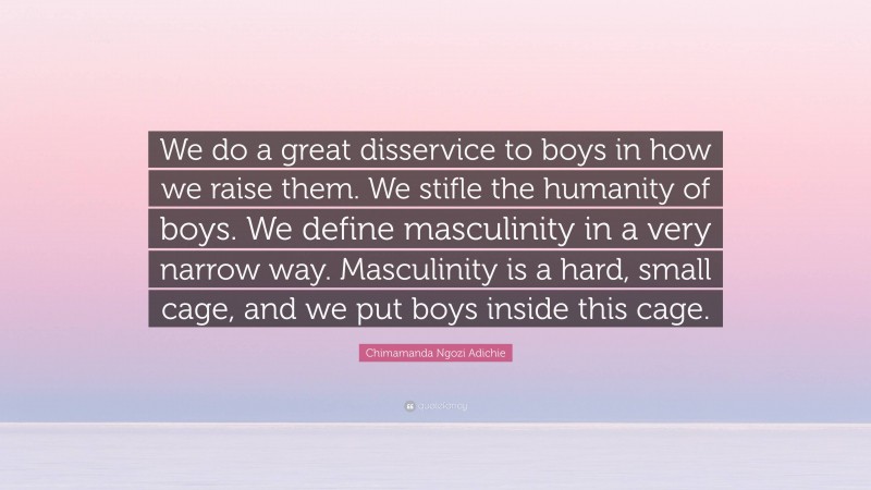 Chimamanda Ngozi Adichie Quote: “We do a great disservice to boys in how we raise them. We stifle the humanity of boys. We define masculinity in a very narrow way. Masculinity is a hard, small cage, and we put boys inside this cage.”
