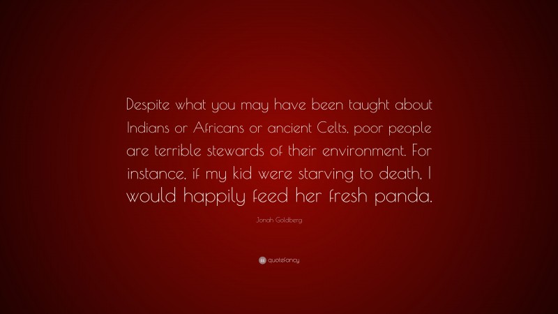 Jonah Goldberg Quote: “Despite what you may have been taught about Indians or Africans or ancient Celts, poor people are terrible stewards of their environment. For instance, if my kid were starving to death, I would happily feed her fresh panda.”