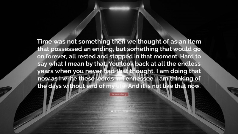 Sebastian Barry Quote: “Time was not something then we thought of as an item that possessed an ending, but something that would go on forever, all rested and stopped in that moment. Hard to say what I mean by that. You look back at all the endless years when you never had that thought. I am doing that now as I write these words in Tennessee. I am thinking of the days without end of my life. And it is not like that now.”