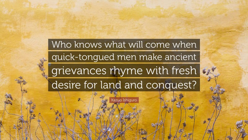 Kazuo Ishiguro Quote: “Who knows what will come when quick-tongued men make ancient grievances rhyme with fresh desire for land and conquest?”