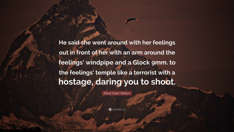 David Foster Wallace Quote: “He said she went around with her feelings out in front of her with an arm around the feelings’ windpipe and a Glock 9mm. to the feelings’ temple like a terrorist with a hostage, daring you to shoot.”