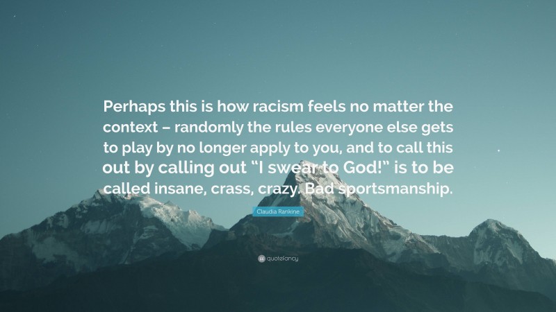 Claudia Rankine Quote: “Perhaps this is how racism feels no matter the context – randomly the rules everyone else gets to play by no longer apply to you, and to call this out by calling out “I swear to God!” is to be called insane, crass, crazy. Bad sportsmanship.”