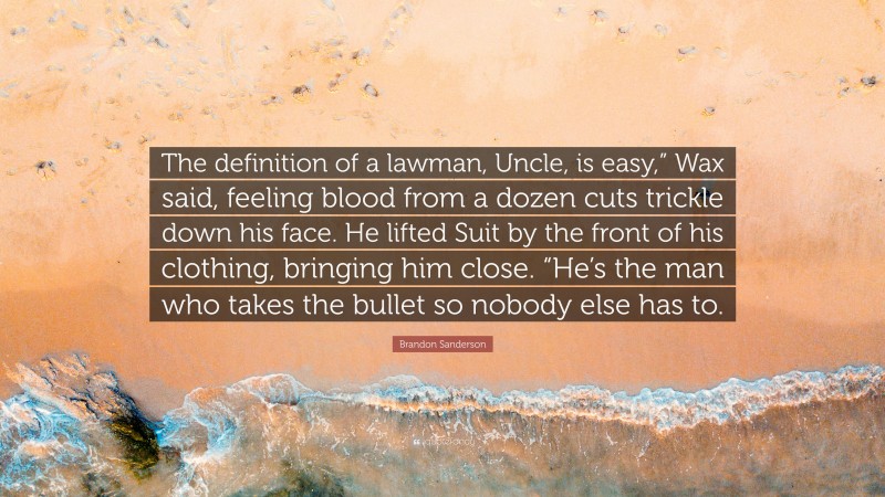 Brandon Sanderson Quote: “The definition of a lawman, Uncle, is easy,” Wax said, feeling blood from a dozen cuts trickle down his face. He lifted Suit by the front of his clothing, bringing him close. “He’s the man who takes the bullet so nobody else has to.”