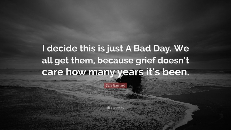 Sara Barnard Quote: “I decide this is just A Bad Day. We all get them, because grief doesn’t care how many years it’s been.”
