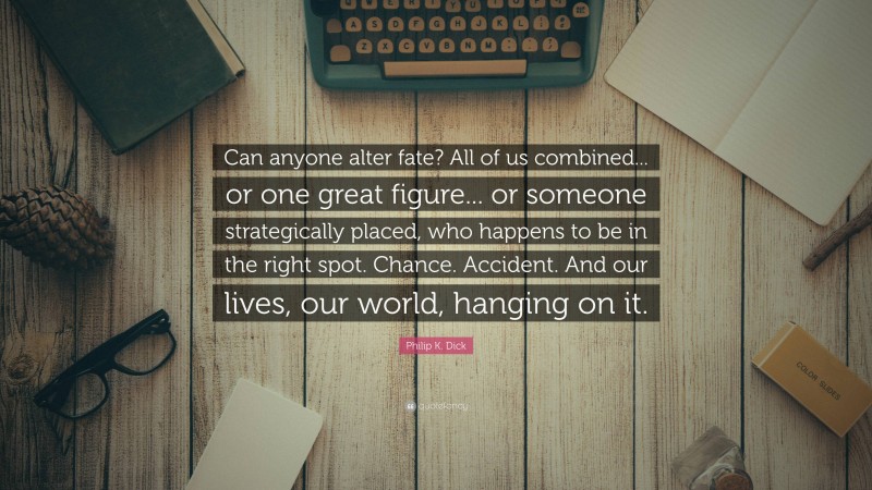 Philip K. Dick Quote: “Can anyone alter fate? All of us combined... or one great figure... or someone strategically placed, who happens to be in the right spot. Chance. Accident. And our lives, our world, hanging on it.”