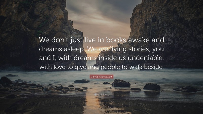 Jamie Tworkowski Quote: “We don’t just live in books awake and dreams asleep. We are living stories, you and I, with dreams inside us undeniable, with love to give and people to walk beside.”