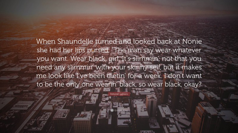 Deborah Leblanc Quote: “When Shaundelle turned and looked back at Nonie she had her lips pursed. “The man say wear whatever you want. Wear black, girl. It’s slimmin’, not that you need any slimmin’ with your skinny self, but it makes me look like I’ve been dietin’ for a week. I don’t want to be the only one wearin’ black, so wear black, okay?”