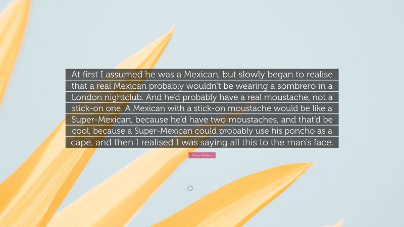 Danny Wallace Quote: “At first I assumed he was a Mexican, but slowly began to realise that a real Mexican probably wouldn’t be wearing a sombrero in a London nightclub. And he’d probably have a real moustache, not a stick-on one. A Mexican with a stick-on moustache would be like a Super-Mexican, because he’d have two moustaches, and that’d be cool, because a Super-Mexican could probably use his poncho as a cape, and then I realised I was saying all this to the man’s face.”