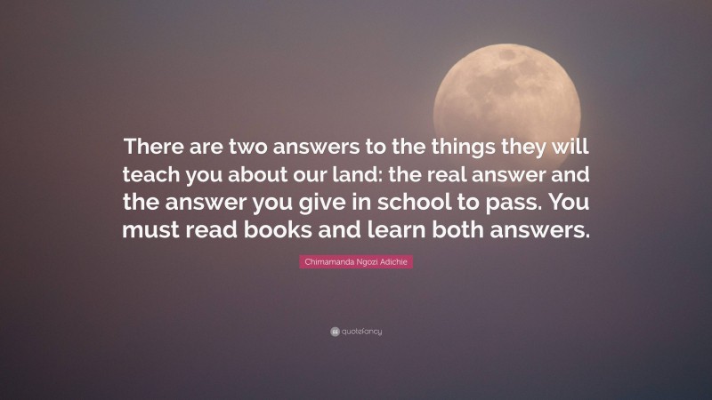 Chimamanda Ngozi Adichie Quote: “There are two answers to the things they will teach you about our land: the real answer and the answer you give in school to pass. You must read books and learn both answers.”