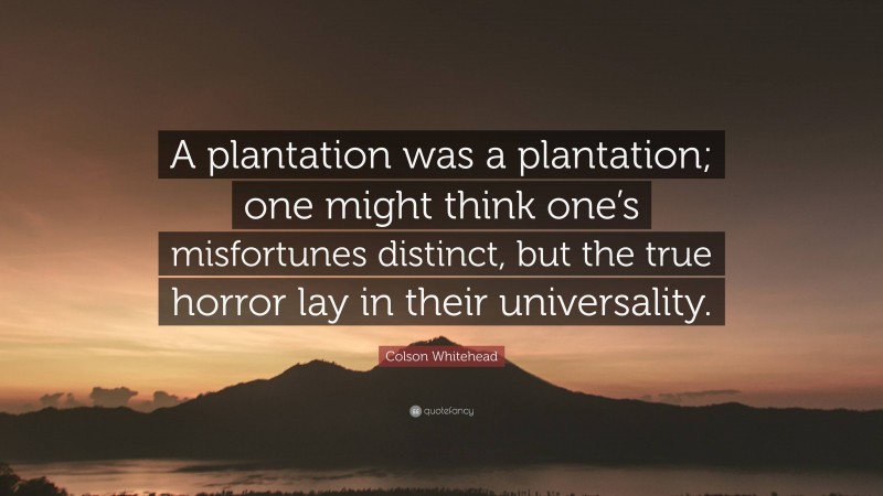 Colson Whitehead Quote: “A plantation was a plantation; one might think one’s misfortunes distinct, but the true horror lay in their universality.”