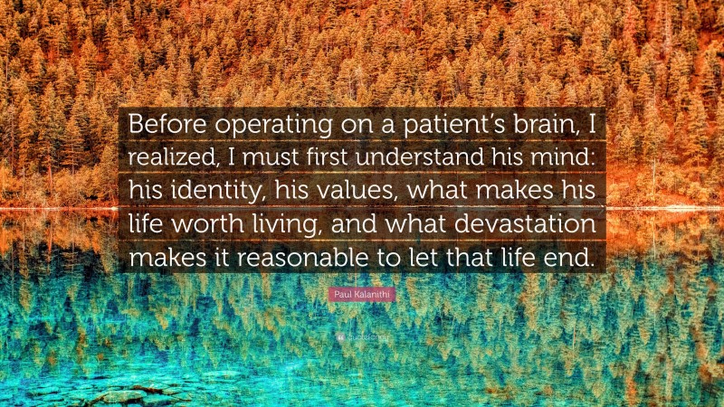 Paul Kalanithi Quote: “Before operating on a patient’s brain, I realized, I must first understand his mind: his identity, his values, what makes his life worth living, and what devastation makes it reasonable to let that life end.”