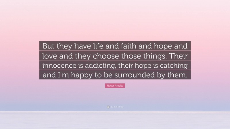 Fisher Amelie Quote: “But they have life and faith and hope and love and they choose those things. Their innocence is addicting, their hope is catching and I’m happy to be surrounded by them.”