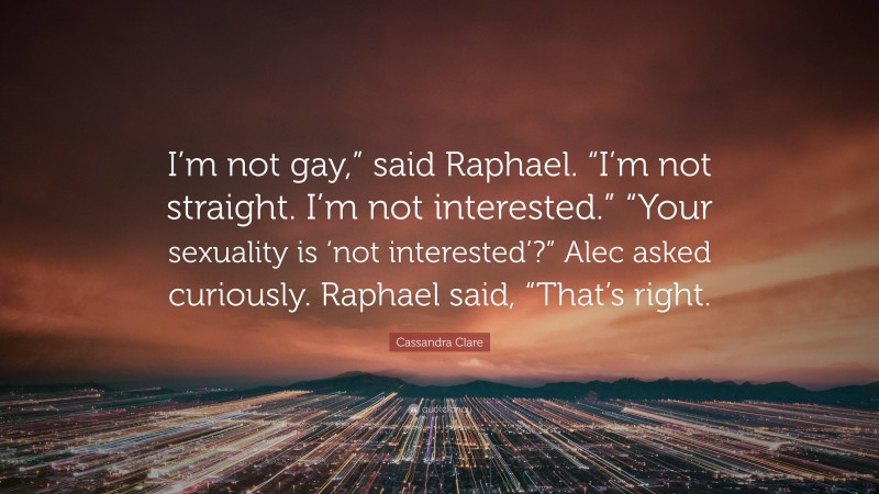 Cassandra Clare Quote: “I’m not gay,” said Raphael. “I’m not straight. I’m not interested.” “Your sexuality is ‘not interested’?” Alec asked curiously. Raphael said, “That’s right.”