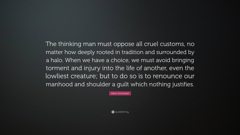Albert Schweitzer Quote: “The thinking man must oppose all cruel customs, no matter how deeply rooted in tradition and surrounded by a halo. When we have a choice, we must avoid bringing torment and injury into the life of another, even the lowliest creature; but to do so is to renounce our manhood and shoulder a guilt which nothing justifies.”