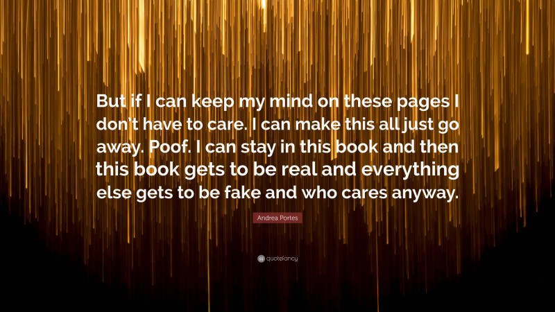 Andrea Portes Quote: “But if I can keep my mind on these pages I don’t have to care. I can make this all just go away. Poof. I can stay in this book and then this book gets to be real and everything else gets to be fake and who cares anyway.”