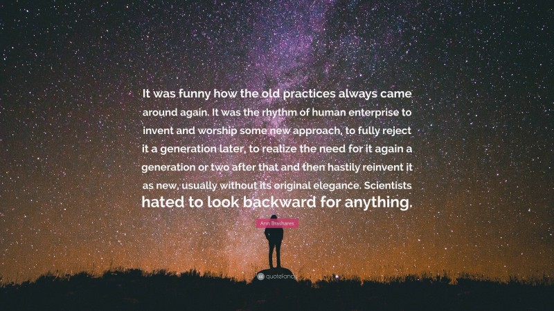 Ann Brashares Quote: “It was funny how the old practices always came around again. It was the rhythm of human enterprise to invent and worship some new approach, to fully reject it a generation later, to realize the need for it again a generation or two after that and then hastily reinvent it as new, usually without its original elegance. Scientists hated to look backward for anything.”