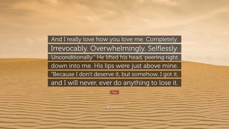 Tijan Quote: “And I really love how you love me. Completely. Irrevocably. Overwhelmingly. Selflessly. Unconditionally.” He lifted his head, peering right down into me. His lips were just above mine. “Because I don’t deserve it, but somehow, I got it, and I will never, ever do anything to lose it.”