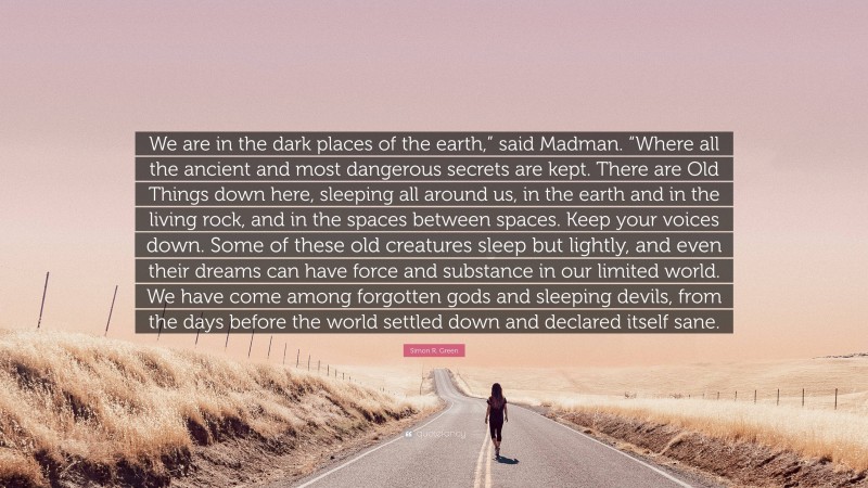 Simon R. Green Quote: “We are in the dark places of the earth,” said Madman. “Where all the ancient and most dangerous secrets are kept. There are Old Things down here, sleeping all around us, in the earth and in the living rock, and in the spaces between spaces. Keep your voices down. Some of these old creatures sleep but lightly, and even their dreams can have force and substance in our limited world. We have come among forgotten gods and sleeping devils, from the days before the world settled down and declared itself sane.”