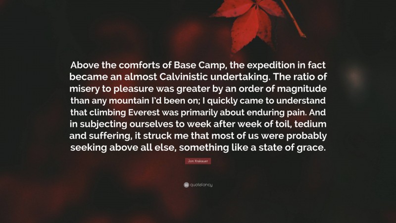 Jon Krakauer Quote: “Above the comforts of Base Camp, the expedition in fact became an almost Calvinistic undertaking. The ratio of misery to pleasure was greater by an order of magnitude than any mountain I’d been on; I quickly came to understand that climbing Everest was primarily about enduring pain. And in subjecting ourselves to week after week of toil, tedium and suffering, it struck me that most of us were probably seeking above all else, something like a state of grace.”