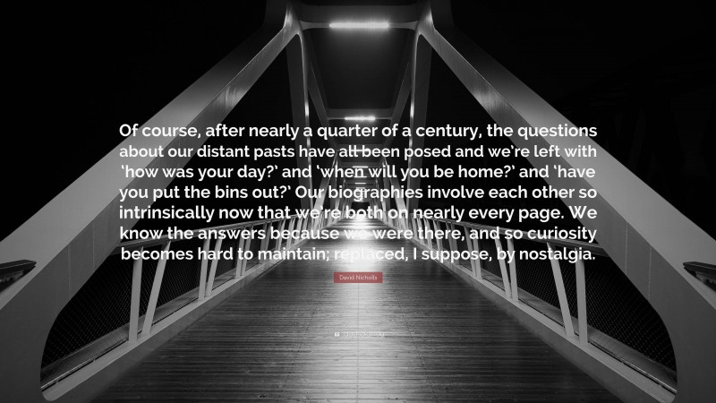 David Nicholls Quote: “Of course, after nearly a quarter of a century, the questions about our distant pasts have all been posed and we’re left with ‘how was your day?’ and ‘when will you be home?’ and ‘have you put the bins out?’ Our biographies involve each other so intrinsically now that we’re both on nearly every page. We know the answers because we were there, and so curiosity becomes hard to maintain; replaced, I suppose, by nostalgia.”