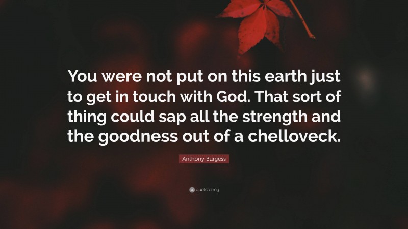 Anthony Burgess Quote: “You were not put on this earth just to get in touch with God. That sort of thing could sap all the strength and the goodness out of a chelloveck.”