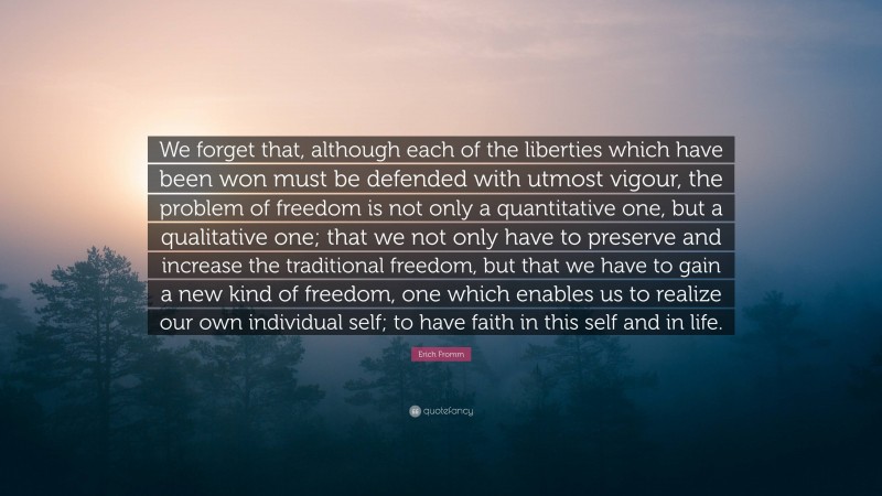 Erich Fromm Quote: “We forget that, although each of the liberties which have been won must be defended with utmost vigour, the problem of freedom is not only a quantitative one, but a qualitative one; that we not only have to preserve and increase the traditional freedom, but that we have to gain a new kind of freedom, one which enables us to realize our own individual self; to have faith in this self and in life.”