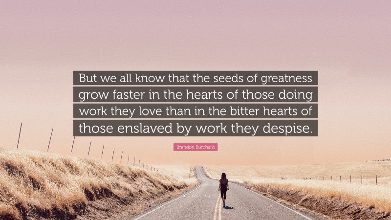 Brendon Burchard Quote: “But we all know that the seeds of greatness grow faster in the hearts of those doing work they love than in the bitter hearts of those enslaved by work they despise.”