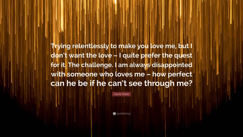 Carrie Fisher Quote: “Trying relentlessly to make you love me, but I don’t want the love – I quite prefer the quest for it. The challenge. I am always disappointed with someone who loves me – how perfect can he be if he can’t see through me?”