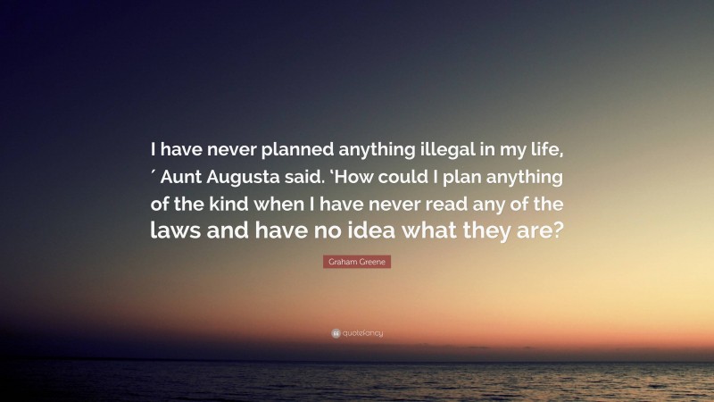 Graham Greene Quote: “I have never planned anything illegal in my life,′ Aunt Augusta said. ‘How could I plan anything of the kind when I have never read any of the laws and have no idea what they are?”