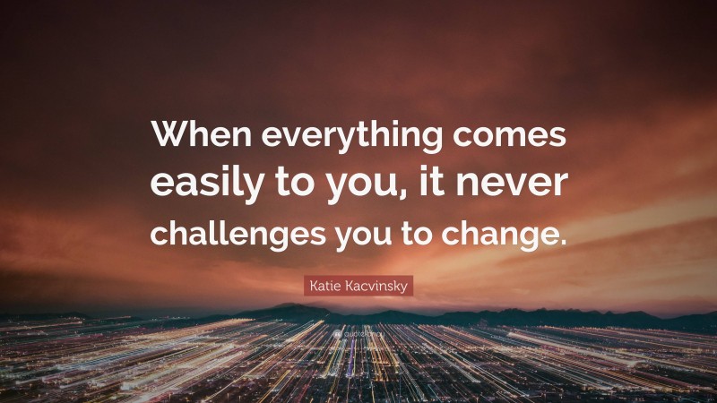 Katie Kacvinsky Quote: “When everything comes easily to you, it never challenges you to change.”