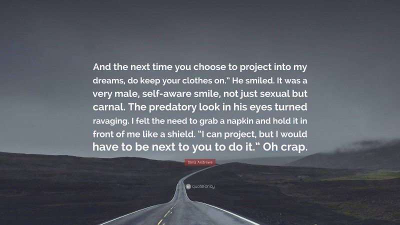 Ilona Andrews Quote: “And the next time you choose to project into my dreams, do keep your clothes on.” He smiled. It was a very male, self-aware smile, not just sexual but carnal. The predatory look in his eyes turned ravaging. I felt the need to grab a napkin and hold it in front of me like a shield. “I can project, but I would have to be next to you to do it.” Oh crap.”