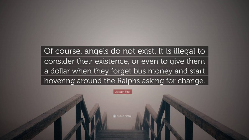 Joseph Fink Quote: “Of course, angels do not exist. It is illegal to consider their existence, or even to give them a dollar when they forget bus money and start hovering around the Ralphs asking for change.”