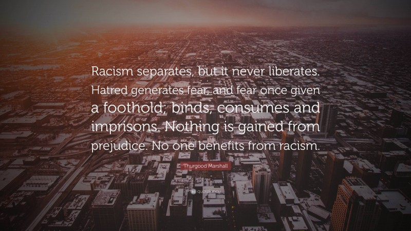 Thurgood Marshall Quote: “Racism separates, but it never liberates. Hatred generates fear, and fear once given a foothold; binds, consumes and imprisons. Nothing is gained from prejudice. No one benefits from racism.”