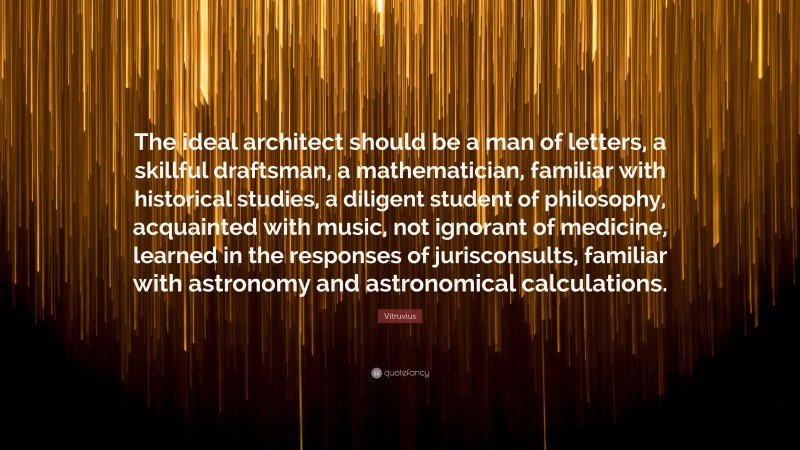 Vitruvius Quote: “The ideal architect should be a man of letters, a skillful draftsman, a mathematician, familiar with historical studies, a diligent student of philosophy, acquainted with music, not ignorant of medicine, learned in the responses of jurisconsults, familiar with astronomy and astronomical calculations.”
