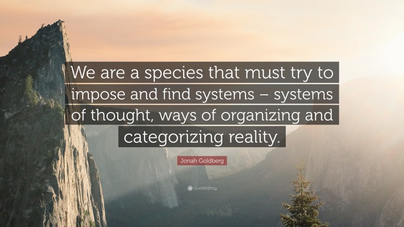 Jonah Goldberg Quote: “We are a species that must try to impose and find systems – systems of thought, ways of organizing and categorizing reality.”