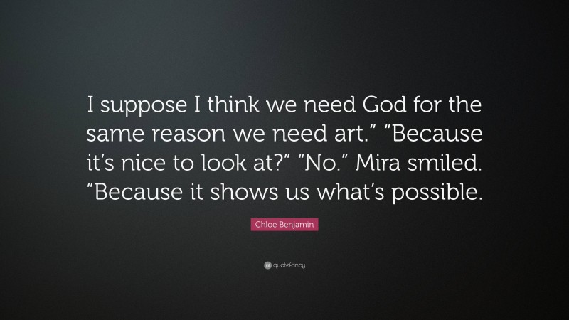 Chloe Benjamin Quote: “I suppose I think we need God for the same reason we need art.” “Because it’s nice to look at?” “No.” Mira smiled. “Because it shows us what’s possible.”