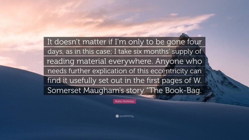 Robin McKinley Quote: “It doesn’t matter if I’m only to be gone four days, as in this case; I take six months’ supply of reading material everywhere. Anyone who needs further explication of this eccentricity can find it usefully set out in the first pages of W. Somerset Maugham’s story “The Book-Bag.”