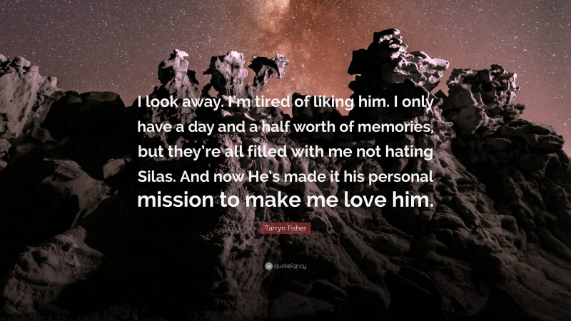 Tarryn Fisher Quote: “I look away. I’m tired of liking him. I only have a day and a half worth of memories, but they’re all filled with me not hating Silas. And now He’s made it his personal mission to make me love him.”