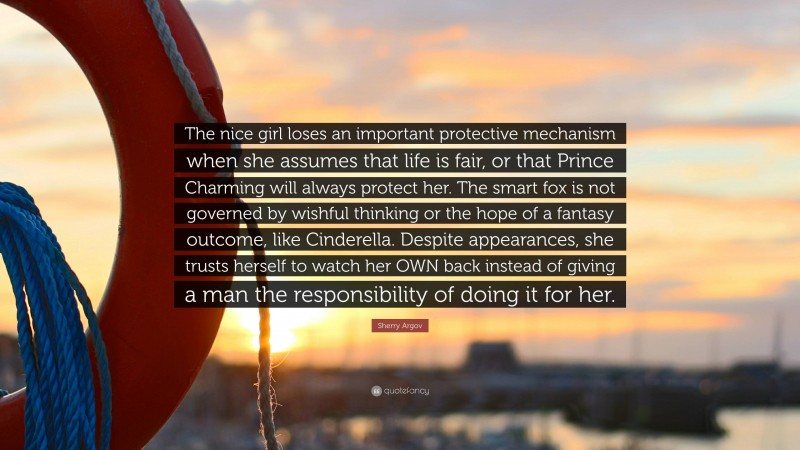 Sherry Argov Quote: “The nice girl loses an important protective mechanism when she assumes that life is fair, or that Prince Charming will always protect her. The smart fox is not governed by wishful thinking or the hope of a fantasy outcome, like Cinderella. Despite appearances, she trusts herself to watch her OWN back instead of giving a man the responsibility of doing it for her.”