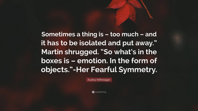 Audrey Niffenegger Quote: “Sometimes a thing is – too much – and it has to be isolated and put away.” Martin shrugged. “So what’s in the boxes is – emotion. In the form of objects.“-Her Fearful Symmetry.”