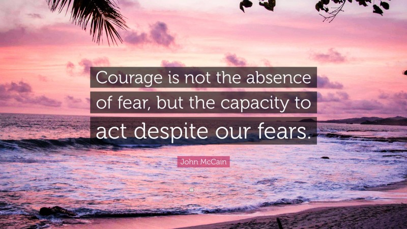 John McCain Quote: “Courage is not the absence of fear, but the capacity to act despite our fears.”